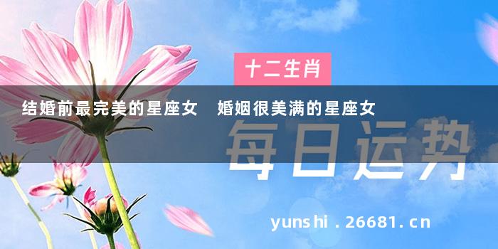 结婚前最完美的星座女 婚姻很美满的星座女